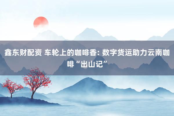 鑫东财配资 车轮上的咖啡香: 数字货运助力云南咖啡“出山记”