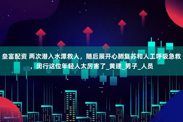 垒富配资 两次潜入水潭救人，随后展开心肺复苏和人工呼吸急救，闵行这位年轻人太厉害了_黄建_男子_人员