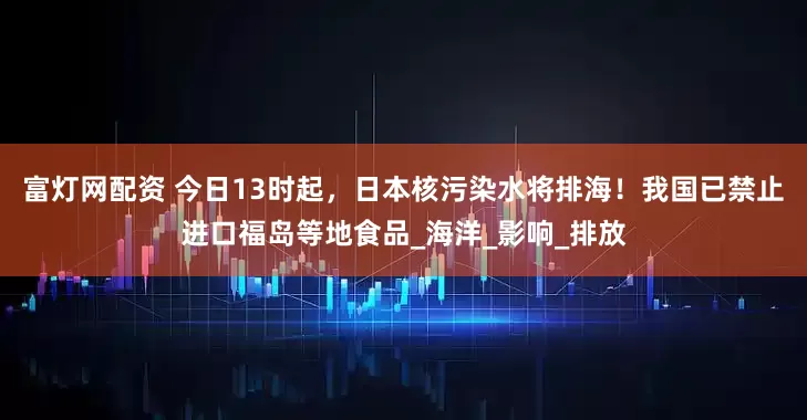 富灯网配资 今日13时起，日本核污染水将排海！我国已禁止进口福岛等地食品_海洋_影响_排放