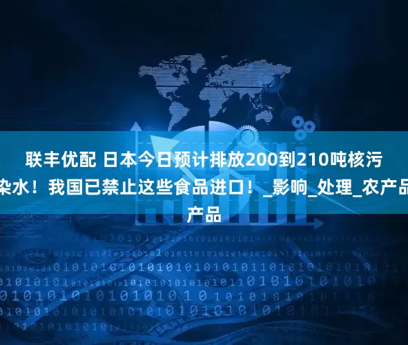 联丰优配 日本今日预计排放200到210吨核污染水！我国已禁止这些食品进口！_影响_处理_农产品