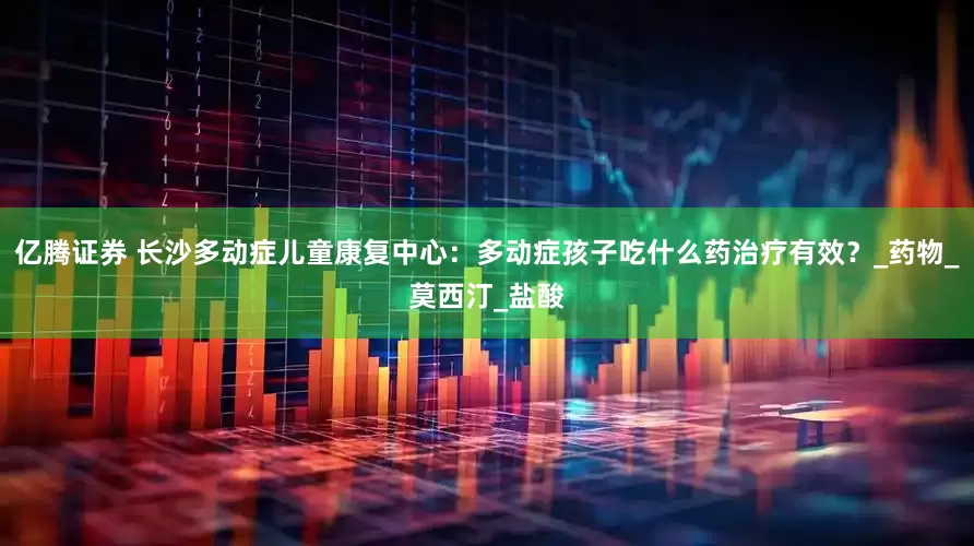 亿腾证券 长沙多动症儿童康复中心：多动症孩子吃什么药治疗有效？_药物_莫西汀_盐酸