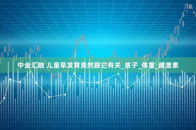 中金汇融 儿童早发育竟然跟它有关_孩子_体重_雌激素