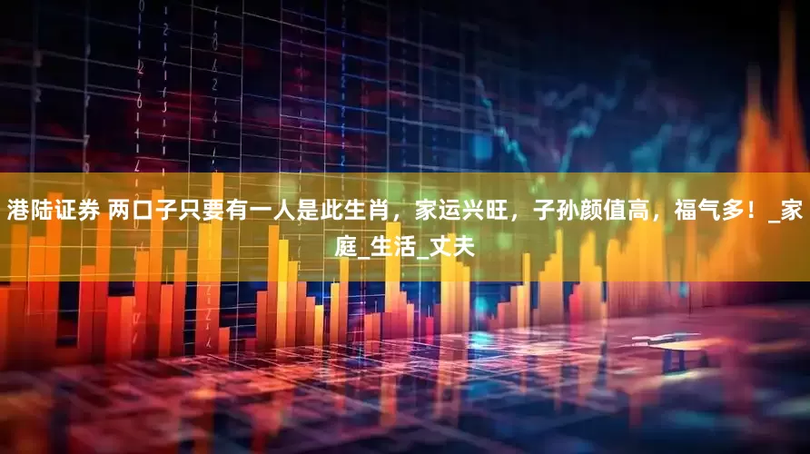 港陆证券 两口子只要有一人是此生肖，家运兴旺，子孙颜值高，福气多！_家庭_生活_丈夫