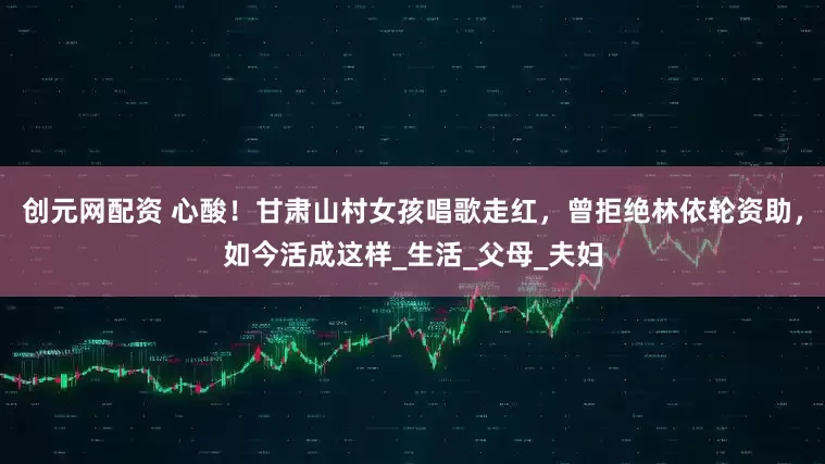 创元网配资 心酸！甘肃山村女孩唱歌走红，曾拒绝林依轮资助，如今活成这样_生活_父母_夫妇