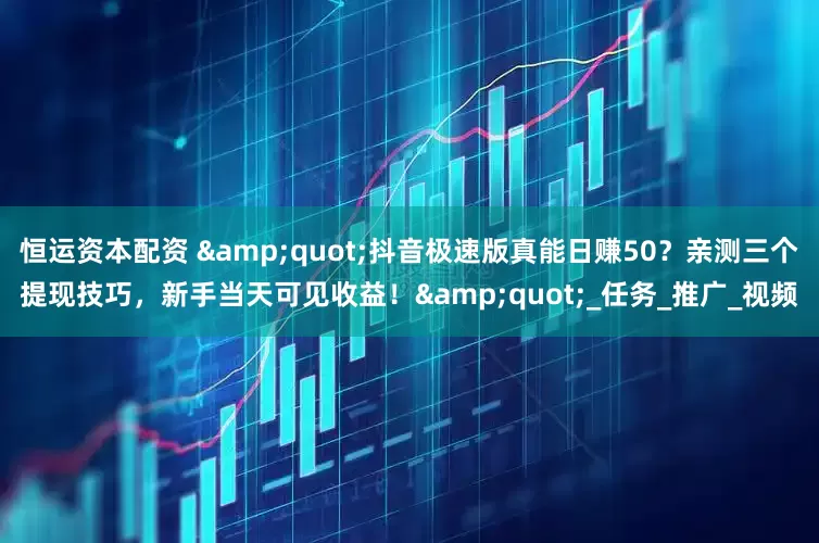 恒运资本配资 &quot;抖音极速版真能日赚50？亲测三个提现技巧，新手当天可见收益！&quot;_任务_推广_视频