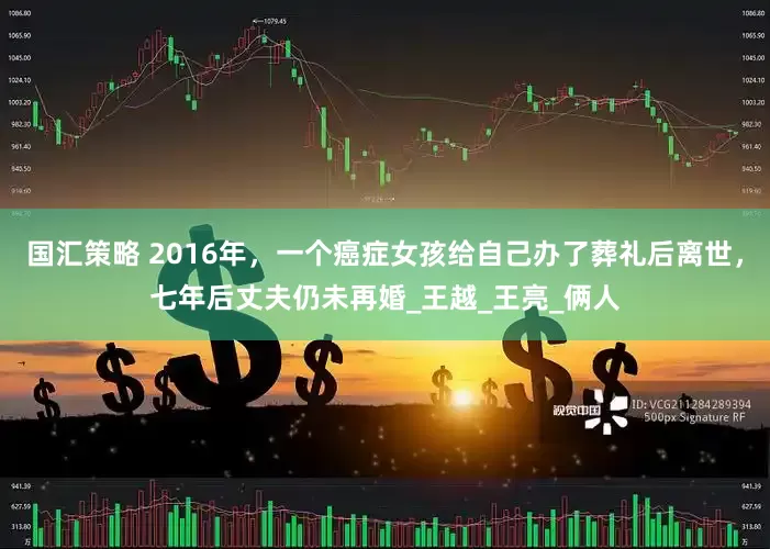 国汇策略 2016年，一个癌症女孩给自己办了葬礼后离世，七年后丈夫仍未再婚_王越_王亮_俩人