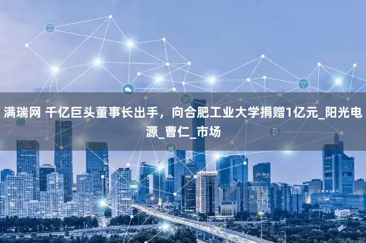 满瑞网 千亿巨头董事长出手，向合肥工业大学捐赠1亿元_阳光电源_曹仁_市场