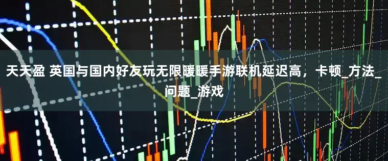天天盈 英国与国内好友玩无限暖暖手游联机延迟高，卡顿_方法_问题_游戏