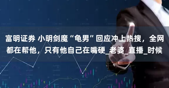 富明证券 小明剑魔“龟男”回应冲上热搜，全网都在帮他，只有他自己在嘴硬_老婆_直播_时候