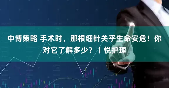 中博策略 手术时，那根细针关乎生命安危！你对它了解多少？丨悦护理