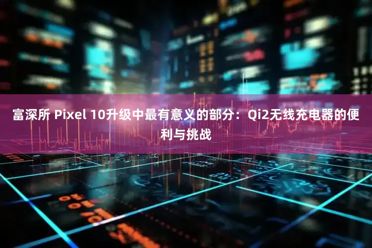 富深所 Pixel 10升级中最有意义的部分：Qi2无线充电器的便利与挑战