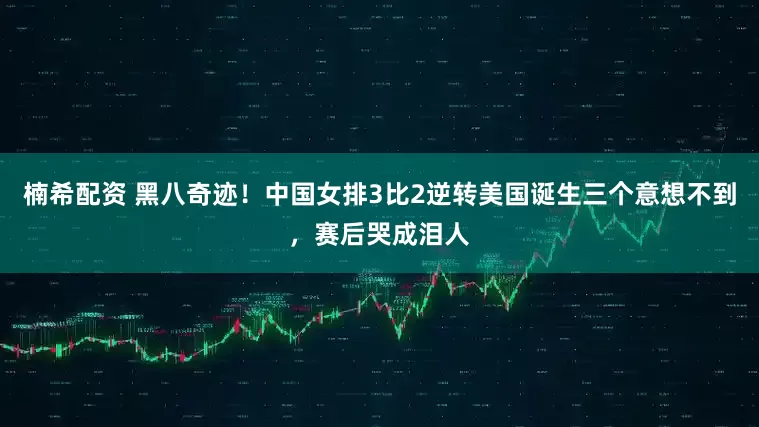 楠希配资 黑八奇迹！中国女排3比2逆转美国诞生三个意想不到，赛后哭成泪人
