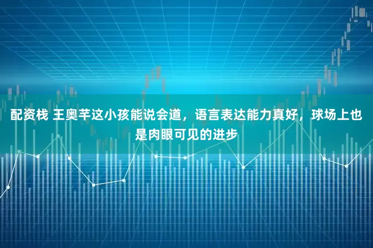 配资栈 王奥芊这小孩能说会道，语言表达能力真好，球场上也是肉眼可见的进步