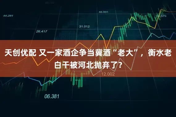 天创优配 又一家酒企争当冀酒“老大”，衡水老白干被河北抛弃了？