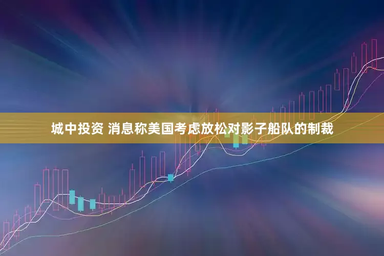 城中投资 消息称美国考虑放松对影子船队的制裁